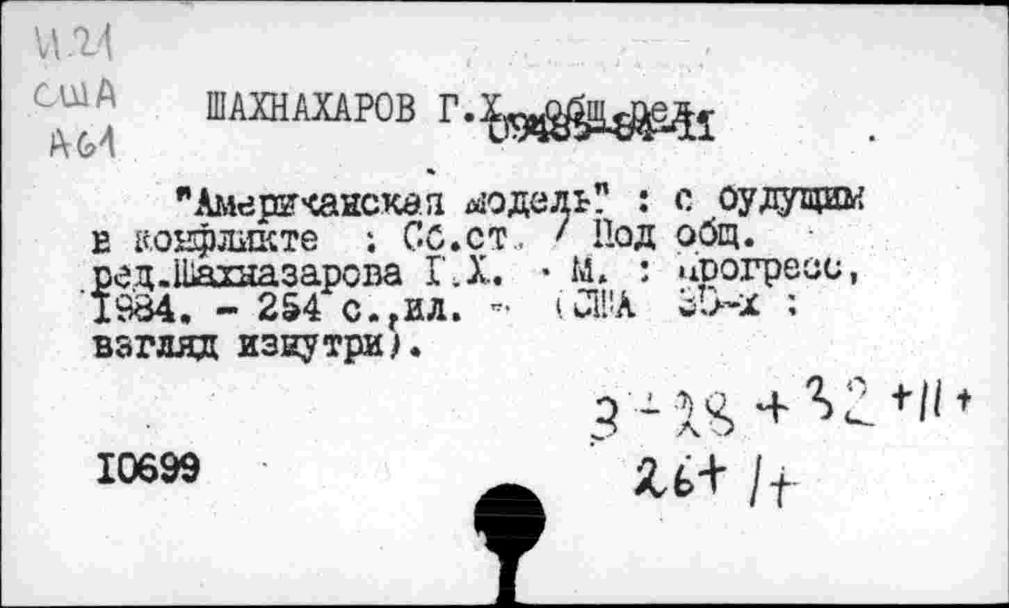 ﻿И. 1'1
США
” ШАХНАХАРОВ Г.Х19ч^и^1
"Американская модель? : с оулущим е конфликте ; СО.ст.. ' Под общ. ред.Шахназарова ГД. • М. ’ прогресс, 1984. - 254 с.гил. - '.США ; взгляд изнутри/.
10699